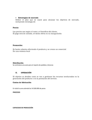 • Estrategias de mercado
Definir el plan que se usará para alcanzar los objetivos de mercado,
incluyendo estrategia de:
Precio:
Los precios son según el costo y el beneficio del cliente,
El pago será de contado, sé darán oferta en su inauguración
Promoción:
Se harán volantes ofreciendo el producto y se creara un comercial
En una emisora local
Distribución
Se contratara una auto para el reparto de pedidos y facturas
II. OPERACIÓN
El objetivo es detallar como se van a gestionar los recursos involucrados en la
generación del producto o en la prestación del servicio.
Costos de fabricación
En total la suma atiende los 14.500.000 de pesos
PROCESOS
CAPACIDAD DE PRODUCCIÓN
 