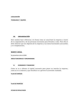 LOCALIZACIÓN
TECNOLOGIA Y EQUIPOS
III. ORGANIZACIÓN
Este modulo hace referencia a la forma como se concretará la empresa a través
de su organización y de las personas necesarias para llevarlas a cabo. Para ello se
debe observar que los objetivos de la empresa y sus áreas funcionales concuerden
y se complementen.
MARCO LEGAL
Se presentara ante la DIAN
AREAS FUNCIONALES Y ORGANIGRAMA
IV. ECONOMICO Y FINANCIERO
Como se va a obtener el capital necesario para poner en marcha la empresa,
como se va a sostener y que beneficio va a generar la inversión realizada.
FLUJO DE EGRESOS
FLUJO DE INGRESOS
ESTADO DE RESULTADOS
 