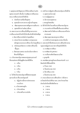 แนวขอสอบบรรจุครูผูชวย: สอบครูดอทคอม
92
9. จุดมุงหมายสําคัญของการใหสถานศึกษารวมกับ
ชุมชน ครอบครัว ทองถิ่น รวมพัฒนาการศึกษาตาม
พรบ.การศึกษาแหงชาติ คือขอใด
ก. สงเสริมความเขมแข็งชุมชน
ข. ชุมชนมีการแสวงหาความรูภายในชุมชน
ค. พัฒนาชุมชนตามสภาพปญหาความตองการ
ง. ชุมชนมีสวนรวมจัดการศึกษา
10. คณะกรรมการการศึกษาขั้นพื้นฐานตาม พรบ.
การศึกษาแหงชาติ มีหนาที่ เกี่ยวของกับขอใดนอยที่สุด
ก. จัดการศึกษาระดับต่ํากวาอุดมศึกษา
ข. เสนอนโยบาย แผนพัฒนา มาตรฐานและ
หลักสูตรแกนกลางการศึกษา ต่ํากวาอุดมศึกษา
ค. สนับสนุนทรัพยากร การจัดการศึกษาขั้น
พื้นฐาน
ง. ติดตามตรวจสอบ และประเมินการจัดการ
ศึกษาขั้นพื้นฐาน
11. นโยบายของรัฐบาลพลเอกสุรยุทธ จุลานนท
ที่แถลงตอสภานิติบัญญัติแหงชาติมีกี่ดาน
ก. 4 ดาน
ข. 5 ดาน
ค. 6 ดาน
ง. 7 ดาน
12. ไมใชนโยบายของรัฐบาลที่มีพลเอกสุรยุทธ
จุลานนทบาล เปนนายกรัฐมนตรี
ก. ปฏิรูปการเมืองการปกครองและ
การบริหาร
ข. นโยบายเศรษฐกิจ
ค. นโยบายสังคม
ง. นโยบายดานการแขงขัน
13. หลักในการปฏิรูปการศึกษาของรัฐบาล คือขอใด
ก. คุณธรรมนําความรู
ข. ความรูคูคุณธรรม
ค. มีความและคุณธรรม
ง. เศรษฐกิจพอเสียง
14. ขอใดไมใชนโยบายดานการศึกษาของรัฐบาล
ก. กระจายอํานาจใหเขตพื้นที่และสถานศึกษา
ข. พัฒนาเทคโนโลยีทางการศึกษาและเครือขาย
สารสนเทศ
ค. พัฒนาคุณภาพมาตรฐานการศึกษา
ง. การมีสวนรวมของชุมชน เอกชน ทองถิ่น
15. บทบาทหนาที่หลักของกระทรวงศึกษาธิการตาม
กฎหมายปฎิรูประบบราชการปจจุบันคือขอใด
ก. การพัฒนาการศึกษา
ข. การพัฒนาบํารุงศาสนา
ค. การสืบสานศิลปวัฒนธรรมไทย
ง. ถูกทุกขอ
16. แผนพัฒนาเศรษฐกิจและสังคมแหงชาติ ฉ.10
มีผลบังคับใชตั้งแตเมื่อใด
ก. ป พ.ศ. 2549
ข. ปงบประมาณ 2549
ค. ปการศึกษา 2550
ง. ปงบประมาณ 2550
17. ตามระเบียบกระทรวงศึกษาธิการ วาดวยการ
ลงโทษนักเรียนนักศึกษา พ.ศ. 2548 กําหนดโทษ
สําหรับนักเรียนที่ทําผิดกี่สถาน
ก. 2 สถาน
ข. 3 สถาน
ค. 4 สถาน
ง. 5 สถาน
 