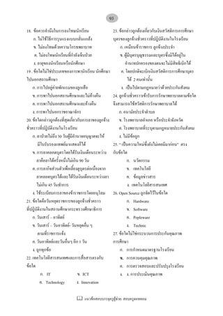 แนวขอสอบบรรจุครูผูชวย: สอบครูดอทคอม
93
18. ขอควรคํานึงในการลงโทษนักเรียน
ก. ไมใชวิธีการรุนแรงแบบกลั่นแกลง
ข. ไมลงโทษดวยความโกรธพยาบาท
ค. ไมลงโทษนักเรียนที่กําลังเจ็บปวย
ง. อายุของนักเรียนหรือนักศึกษา
19 . ขอใดไมใชประเภทของการพานักเรียน นักศึกษา
ไปนอกสถานศึกษา
ก. การไปอยูคายพักแรมของลูกเสือ
ข. การพาไปนอกสถานศึกษาและไมคางคืน
ค. การพาไปนอกสถานศึกษาและคางคืน
ง. การพาไปนอกราชอาณาจักร
20. ขอใดกลาวถูกตองที่สุดเกี่ยวกับการลาของลูกจาง
ชั่วคราวที่ปฎิบัติงานในโรงเรียน
ก. ลาปวยไมถึง 30 วันผูมีอํานาจอนุญาตจะให
มีใบรับรองแทพยมาแสดงก็ได
ข. การลาคลอดบุตรโดยไดรับเงินเดือนระหวาง
ลาคือลาไดครั้งหนึ่งไมเกิน 90 วัน
ค. การลากิจสวนตัวเพื่อเลี้ยงดูบุตรตอเนื่องจาก
ลาคลอดบุตรไดและไดรับเงินเดือนระหวางลา
ไมเกิน 45 วันทําการ
ง. ใชระเบียบการลาของขาราชการโดยอนุโลม
21. ขอใดคือวันหยุดราชการของลูกจางชั่วคราว
ที่ปฎิบัติงานในสถานศึกษากระทรวงศึกษาธิการ
ก. วันเสาร – อาทิตย
ข. วันเสาร – วันอาทิตย- วันหยุดอื่น ๆ
ตามที่ราชการแจง
ค. วันอาทิตยและวันอื่นๆ อีก 1 วัน
ง. ถูกทุกขอ
22. เทคโนโลยีสารสนเทศและการสื่อสารตรงกับ
ขอใด
ก. IT ข. ICT
ค. Technology ง. Innovation
23. ขอกลาวถูกตองเกี่ยวกับเงินสวัสดิการการศึกษา
บุตรของลูกจางชั่วคราวที่ปฎิบัติงานในโรงเรียน
ก. เหมือนขาราชการ ลูกจางประจํา
ข. ผูมีบุตรบุญธรรมและบุตรซึ่งมิไดอยูใน
อํานาจปกครองของตนจะไมมิสิทธิเบิกได
ค. โดยปกติจะเบิกเงินสวัสดิการการศึกษาบุตร
ได 2 คนเทานั้น
ง. เปนไปตามกฎหมายวาดวยประกันสังคม
24. ลูกจางชั่วคราวเขารับการรักษาพยาบาลตามขอใด
จึงสามารถใชสวัสดิการรักษาพยาบาลได
ก. อนามัยประจําตําบล
ข. โรงพยาบาลอําเภอ หรือประจําจังหวัด
ค. โรงพยาบาลที่ระบุตามกฎหมายประกันสังคม
ง. ไมมีขอถูก
25. “ เปนความใหมซึ่งยังไมเคยมีมากอน” ตรง
กับขอใด
ก. นวัตกรรม
ข. เทคโนโลยี
ค. ขอมูลขาวสาร
ง. เทคโนโลยีสารสนเทศ
26. Open Source ถูกจัดไวในขอใด
ก. Hardware
ข. Software
ค. Pepleware
ง. Technic
27. ขอใดไมใชกระบวนการประกันคุณภาพ
การศึกษา
ก. การกําหนดมาตรฐานโรงเรียน
ข. การควบคุมคุณภาพ
ค. การตรวจสอบและปรับปรุงโรงเรียน
ง. ง. การประเมินคุณภาพ
 