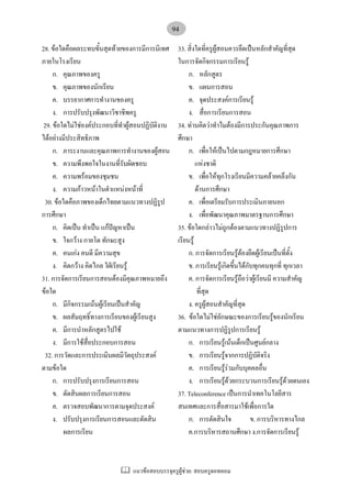 แนวขอสอบบรรจุครูผูชวย: สอบครูดอทคอม
94
28. ขอใดคือผลระทบขั้นสุดทายของการมีการนิเทศ
ภายในโรงเรียน
ก. คุณภาพของครู
ข. คุณภาพของนักเรียน
ค. บรรยากาศการทํางานของครู
ง. การปรับปรุงพัฒนาวิชาชีพครู
29. ขอใดไมใชองคประกอบที่ทําผูสอนปฏิบัติงาน
ไดอยางมีประสิทธิภาพ
ก. ภาระงานและคุณภาพการทํางานของผูสอน
ข. ความพึงพอใจในงานที่รับผิดชอบ
ค. ความพรอมของชุมชน
ง. ความกาวหนาในตําแหนงหนาที่
30. ขอใดคือภาพของเด็กไทยตามแนวทางปฏิรูป
การศึกษา
ก. คิดเปน ทําเปน แกปญหาเปน
ข. ใจกวาง กายโต ทักษะสูง
ค. คนเกง คนดี มีความสุข
ง. คิดกวาง คิดไกล ใฝเรียนรู
31. การจัดการเรียนการสอนตองมีคุณภาพหมายถึง
ขอใด
ก. มีกิจกรรมเนนผูเรียนเปนสําคัญ
ข. ผลสัมฤทธิ์ทางการเรียนของผูเรียนสูง
ค. มีการนําหลักสูตรไปใช
ง. มีการใชสื่อประกอบการสอน
32. การวัดและการประเมินผลมีวัตถุประสงค
ตามขอใด
ก. การปรับปรุงการเรียนการสอน
ข. ตัดสินผลการเรียนการสอน
ค. ตรวจสอบพัฒนาการตามจุดประสงค
ง. ปรับปรุงการเรียนการสอนและตัดสิน
ผลการเรียน
33. สิ่งใดที่ครูผูสอนควรยึดเปนหลักสําคัญที่สุด
ในการจัดกิจกรรมการเรียนรู
ก. หลักสูตร
ข. แผนการสอน
ค. จุดประสงคการเรียนรู
ง. สื่อการเรียนการสอน
34. ทานคิดวาทําไมตองมีการประกันคุณภาพการ
ศึกษา
ก. เพื่อใหเปนไปตามกฎหมายการศึกษา
แหงชาติ
ข. เพื่อใหทุกโรงเรียนมีความคลายคลึงกัน
ดานการศึกษา
ค. เพื่อเตรียมรับการประเมินภายนอก
ง. เพื่อพัฒนาคุณภาพมาตรฐานการศึกษา
35. ขอใดกลาวไมถูกตองตามแนวทางปฏิรูปการ
เรียนรู
ก. การจัดการเรียนรูตองยึดผูเรียนเปนที่ตั้ง
ข. การเรียนรูเกิดขึ้นไดกับทุกคนทุกที่ ทุกเวลา
ค. การจัดการเรียนรูถือวาผูเรียนมี ความสําคัญ
ที่สุด
ง. ครูผูสอนสําคัญที่สุด
36. ขอใดไมใชลักษณะของการเรียนรูของนักเรียน
ตามแนวทางการปฏิรูปการเรียนรู
ก. การเรียนรูเนนเด็กเปนศูนยกลาง
ข. การเรียนรูจากการปฏิบัติจริง
ค. การเรียนรูรวมกับบุคคลอื่น
ง. การเรียนรูดวยกระบวนการเรียนรูดวยตนเอง
37. Teleconference เปนการนําเทคโนโลยีสาร
สนเทศและการสื่อสารมาใชเพื่อการใด
ก. การตัดสินใจ ข. การบริหารทางไกล
ค.การบริหารสถานศึกษา ง.การจัดการเรียนรู
 