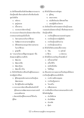แนวขอสอบบรรจุครูผูชวย: สอบครูดอทคอม
95
38. จัดใหสอดคลองกับจิตวิทยาพัฒนาการและการ
เรียนรูของเด็ก ขอความดังกลาวเกี่ยวของกับหลัก
สูตรในขอใด
ก. หลักการ
ข. จุดมุงหมาย
ค. เนื้อหาสาระ
ง. แนวทางการจัดการเรียนรู
39. กระบวนการวัดและประเมินผลการจัดการเรียน
การสอนภาษาอังกฤษเนนเรื่องใด
ก. วัดความสามารถในการใชภาษา
ข. วัดพัฒนาการทางภาษาของผูเรียน
ค. มีขอทดสอบมาตรฐานวัดความสามารถ
ในการใชภาษา
ง. ถูกทุกขอ
40. “ สามารถวิเคราะหปญหาของชุมชน” เปน
ลักษณะของผูเรียน ตามขอใด
ก. พัฒนาคน
ข. พัฒนาอาชีพ
ค. พัฒนาสังคม
ง. พัฒนาทั้ง 3 ดาน
41. ขอใดไมใชหลักการศึกษาดานผูเรียนตามแนว
ทางปฏิรูปการศึกษา
ก. ผูเรียนทุกคนมีความสามารถเรียนรูและ
พัฒนาตนเอง
ข. ถือวาผูเรียนมีความสําคัญที่สุด
ค. กระบวนการจัดการศึกษาตองสงเสริมให
ผูเรียนสามารถพัฒนาตนเอง ตามธรรมชาติ
และตามศักยภาพ
ง. จัดแหลงเรียนรูที่หลากหลายไวสําหรับ
ผูเรียน
42. ขอใดไมใชเอกสารหลักสูตร
ก. คูมือครู
ข. แผนการสอน
ค. หนังสือเรียนประวัติศาสตรไทย
ง. แผนปฏิบัติงานวิชาการ
43. นักเรียนมีโอกาสกําหนดผลการเรียนรูรวมและ
วางแผนประเมินผลการเรียนรู” เปนลักษณะของการ
เรียนรูตามขอใด
ก. การเรียนรูที่สนองความแตกตางบุคคล
ข. การเรียนรูจากการปฏิบัติจริง
ค. การเรียนรูแบบมีสวนรวม
ง. การเรียนรูแบบองครวม
44. ขอใดไมใชประเภทของสื่อการสอน
ก. วัสดุ ข. อุปกรณ
ค. วิธีการ ง. นวัตกรรม
45. ขอใดสื่อประเภทวัสดุ หรือซอฟตแวร
ก. เครื่องฉายสไลด
ข. เครื่องวีดีโอ
ค. เทปบันทึกเสียง
ง. ไมมีขอถูก
46. เปนแหลงรวบรวมผลงานหรือหลักฐานที่เกิดจาก
การเรียนรูของผูเรียนหมายถึงขอใด
ก. การสํารวจเด็กรายบุคคล
ข. การเรียนรูบูรณาการ
ค. โครงสราง
ง. แฟมสะสมงาน
47. การเลือกสื่อการเรียนการสอนตามหลักการแลว
ขอใดสําคัญที่สุด
ก. ประสิทธิภาพ
ข. ประสิทธิผล
ค. ประหยัด
ง. คุมคา
 