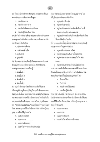 แนวขอสอบบรรจุครูผูชวย: สอบครูดอทคอม
96
48. ขอใดไมใชหลักการสําคัญของการจัดการศึกษา
ตามหลักสูตรการศึกษาขั้นพื้นฐาน
ก. การมีสวนรวม
ข. การกระจายอํานาจ
ค. การกํากับติดตามประเมินผล
ง. การยึดผูเรียนเปนสําคัญ
49. เพื่อใหการจัดการศึกษาของสถานศึกษามีคุณภาพ
มาตรฐาน ทานคิดวาควรจะมีการประเมินผล การจัด
การศึกษาระดับใดบาง
ก. ระดับสถานศึกษา
ข. ระดับเขตพื้นที่ฯ
ค. ระดับชาติ
ง. ถูกทุกขอ
50. กําหนดสาระการเรียนรูเปนรายภาคและกําหนด
จํานวนหนวยกิตใหเหมาะสมและสอดคลองกับ
มาตรฐานและสาระการเรียนรู
ก. ชวงชั้นที่ 1
ข. ชวงชั้นที่ 2
ค. ชวงชั้นที่ 3
ง. ชวงชั้นที่ 4
51. ครูแจว พิจารณาวิชาที่ตนสอนแลวก็ไปชวน
เพื่อนครู คือ ครูตอย ครูนี ครูวิ ครูแตว ซึ่งสอนคนละ
วิชาในระดับชั้นภาคเรียนเดียวกัน มาชวยกันวางแผน
การสอนและตั้งเกณฑประเมินผลการเรียนรวมกันใน
การสอนนักเรียนในกลุมสาระการเรียนรูสุขศึกษาฯ
เรื่อง"อาหารดีมีประโยชน" และเพื่อนครูชวยสอนนัก
เรียน จากเหตุการณขางตนเปนการจัดการเรียนรูแบบ
บูรณาการโดยใชรูปแบบใด
ก. แบบสอดแทรก
ข. แบบขนาน
ค. แบบสหวิทยาการ
ง. แบบขามวิชาหรือสอนเปนคณะ
52. การประเมินผลการเรียนรูแบบบูรณาการ โดย
ใชรูปแบบสหวิทยาการคือขอใด
ก. ครูคนเดียวประเมิน
ข. ครูแยกกันประเมิน
ค. ครูประเมินผลงานในแตละชิ้นในสวนที่
ตนสอนโดยกําหนดเกณฑเอง
ง. ครูประเมินผลรวมกันในงานชิ้นเดียวกันโดย
มีเกณฑตัดสินรวมกัน
53. ขอใดถูกตองที่สุด เมื่อกลาวถึงการจัดการเรียนรู
แบบบูรณาการในรูปแบบขนาน
ก. ครูคนเดียวสอนหลายวิชา
ข. ครูหลายวิชาสอนในหัวเรื่องเดียวกัน
ค. ครูหลายคนตางคนตางสอนในวิชาของ
ตนเอง
ง. ครูหลายคนชวยกันสอนในวิชาเดียวกัน
54. การนําเทคโนโลยีสารสนเทศมาใชในการจัดการ
ศึกษา เพื่อเผยแพรขาวสารประชาสัมพันธระหวาง
สถานศึกษากับผูเกี่ยวของและบุคคลทั่วไป
ก. อินเตอรเน็ต
ข. เว็บไซต
ค. คอมพิวเตอรชวยสอน
ง. การเรียนรูผานสื่อ
55. การนําเสนอชิ้นงาน/โครงการ เพื่อใหครูผูสอน
ประเมินผลงานจากเกณฑการประเมินผล ซึ่งไดวาง
แผนไวดวยกัน เปนการจัดการเรียนรูแบบบูรณาการ
โดยใชรูปแบบใด
ก. แบบสอดแทรก
ข. แบบขนาน
ค. แบบสหวิทยาการ
ง. แบบขามวิชาหรือสอนเปนคณะ
 