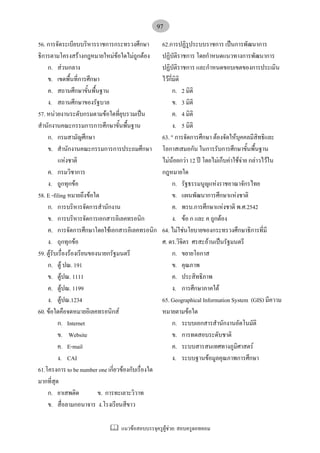แนวขอสอบบรรจุครูผูชวย: สอบครูดอทคอม
97
56. การจัดระเบียบบริหารราชการกระทรวงศึกษา
ธิการตามโครงสรางกฎหมายใหมขอใดไมถูกตอง
ก. สวนกลาง
ข. เขตพื้นที่การศึกษา
ค. สถานศึกษาขั้นพื้นฐาน
ง. สถานศึกษาของรัฐบาล
57. หนวยงานระดับกรมตามขอใดที่ยุบรวมเปน
สํานักงานคณะกรรมการการศึกษาขั้นพื้นฐาน
ก. กรมสามัญศึกษา
ข. สํานักงานคณะกรรมการการประถมศึกษา
แหงชาติ
ค. กรมวิชาการ
ง. ถูกทุกขอ
58. E -filing หมายถึงขอใด
ก. การบริหารจัดการสํานักงาน
ข. การบริหารจัดการเอกสารอิเลคทรอนิก
ค. การจัดการศึกษาโดยใชเอกสารอิเลคทรอนิก
ง. ถุกทุกขอ
59. ตูรับเรื่องรองเรียนของนายกรัฐมนตรี
ก. ตู ปณ. 191
ข. ตูปณ. 1111
ค. ตูปณ. 1199
ง. ตูปณ.1234
60. ขอใดคือจดหมายอิเลคทรอนิกส
ก. Internet
ข. Website
ค. E-mail
ง. CAI
61.โครงการ to be number one เกี่ยวของกับเรื่องใด
มากที่สุด
ก. ยาเสพติด ข. การทะเลาะวิวาท
ข. สื่อลามกอนาจาร ง.โรงเรียนสีขาว
62.การปฏิรูประบบราชการ เปนการพัฒนาการ
ปฏิบัติราชการ โดยกําหนดแนวทางการพัฒนาการ
ปฏิบัติราชการ และกําหนดขอบเขตของการประเมิน
ไวกี่มิติ
ก. 2 มิติ
ข. 3 มิติ
ค. 4 มิติ
ง. 5 มิติ
63. " การจัดการศึกษา ตองจัดใหบุคคลมีสิทธิและ
โอกาสเสมอกัน ในการรับการศึกษาขั้นพื้นฐาน
ไมนอยกวา 12 ป โดยไมเก็บคาใชจาย กลาวไวใน
กฎหมายใด
ก. รัฐธรรมนูญแหงราชอาณาจักรไทย
ข. แผนพัฒนาการศึกษาแหงชาติ
ค. พรบ.การศึกษาแหงชาติ พ.ศ.2542
ง. ขอ ก และ ค ถูกตอง
64. ไมใชนโยบายของกระทรวงศึกษาธิการที่มี
ศ. ดร.วิจิตร ศรสะอานเปนรัฐมนตรี
ก. ขยายโอกาส
ข. คุณภาพ
ค. ประสิทธิภาพ
ง. การศึกษาภาคใต
65. Geographical Information System (GIS) มีความ
หมายตามขอใด
ก. ระบบเอกสารสํานักงานอัตโนมัติ
ข. การทดสอบระดับชาติ
ค. ระบบสารสนเทศทางภูมิศาสตร
ง. ระบบฐานขอมูลคุณภาพการศึกษา
 