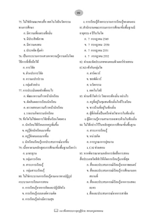 แนวขอสอบบรรจุครูผูชวย: สอบครูดอทคอม
99
75. ไมใชลักษณะของสื่อ เทคโนโลยีนวัตกรรม
ทางการศึกษา
ก. มีความเที่ยงตรงเชื่อมั่น
ข. มีประสิทธิภาพ
ค. มีความคงทน
ง. ประหยัด คุมคา
76. เปนกระบวนการแสวงหาความรูความจริงโดย
วิธีการที่เชื่อถือได
ก. การวิจัย
ข. ตัวแปรการวิจัย
ค. ความแปรปรวน
ง. กลุมตัวอยาง
77. การประเมินผลทําเพื่ออะไร
ก. พัฒนาความกาวหนานักเรียน
ข. ตัดสินผลการเรียนนักเรียน
ค. ตรวจสอบความกาวหนานักเรียน
ง. รายงานกิจกรรมนักเรียน
78. ขอใดไมใชผลการวิจัยชั้นเรียนโดยตรง
ก. นักเรียนไดเรียนจากครูเพิ่มขึ้น
ข. ครูรูจักนักเรียนมากขึ้น
ค. ครูรูจักตนเองมากขึ้น
ง. นักเรียนเรียนรูจากประสบการณมากขึ้น
79. เนื้อหาตามหลักสูตรการศึกษาขั้นพื้นฐานเรียกวา
ก. มาตรฐาน
ข. กลุมการเรียน
ค. สาระการเรียนรู
ง. กลุมสาระเรียนรุ
80. ไมใชกระบวนการเรียนรูตามแนวทางปฏิรูป
กระบวนการเรียนการสอน
ก. การเรียนรูจากการคิดและปฏิบัติจริง
ข. การเรียนรูแบบองคความคิด
ค. การเรียนรูอยางมีความสุข
ง. การเรียนรูดวยกระบวนการเรียนรูของตนเอง
81.สํานักงานคณะกรรมการการศึกษาขั้นพื้นฐานมี
อายุครบ 4 ปในวันใด
ก. 7 กรกฏาคม 2549
ข. 7 กรกฏาคม 2550
ค. 7 กรกฏาคม 2551
ง. 7 กรกฏาคม 2552
82. ทานจะจัดประเภทของคอมพิวเตอรชวยสอน
(CAI) เขากับกลุมใด
ก. ฮารดแวร
ข. ซอฟตแวร
ค. นวัตกรรม
ง. เทคโนโลยี
83. ทานเขาใจคําวา วิทยากรทองถิ่น อยางไร
ก. ครูที่อยูในชุมชนทองถิ่นใกลโรงเรียน
ข. ชาวบานที่อยูในทองถิ่น
ค. ผูที่กอตั้งเปนเครือขายวิชาการในทองถิ่น
ง.ผูมีความรูความสามารถเฉพาะดานในทองถิ่น
84. ไมไดกลาวไวในหลักสูตรการศึกษาขั้นพื้นฐาน
ก. สาระการเรียนรู
ข. หนวยกิต
ค. การบูรณาการคูขนาน
ง. CAI ชวยสอน
85. หากพิจารณาตามหลักการจัดสื่อการสอน
สื่อประเภทใดทีทําใหเกิดการเรียนรูมากที่สุด
ก. สื่อและประสบการณเรียนรูจากภาพยนตร
ข. สื่อและประสบการณเรียนรูการศึกษานอก
สถานที่
ค. สื่อและประสบการณเรียนรูจากการแสดง
ละคร
ง. สื่อและประสบการณจากการสาธิต
 