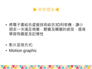 初步想法
• 將電子書結合虛擬技術結合3D列表機，讓小
朋友一次滿足視覺，聽覺及觸覺的感受，提高
學習有趣度及記憶性
• 影片呈現方式:
• Motion graphic
 
