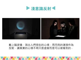 淺意識反射
戴上腦波儀，測出人們現在的心情，用月亮的漣漪作為
反射，讓真實的心情不再只是虛擬而是可以被看到的。
 