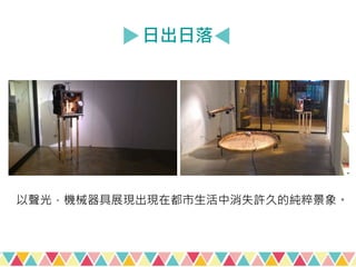 日出日落
以聲光，機械器具展現出現在都市生活中消失許久的純粹景象。
 