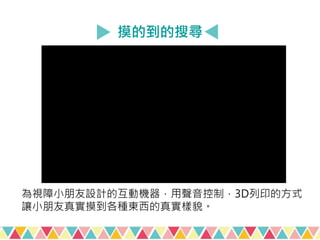 摸的到的搜尋
為視障小朋友設計的互動機器，用聲音控制，3D列印的方式
讓小朋友真實摸到各種東西的真實樣貌。
 