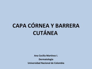 CAPA CÓRNEA Y BARRERA
CUTÁNEA
Ana Cecilia Martínez I.
Dermatología
Universidad Nacional de Colombia
 