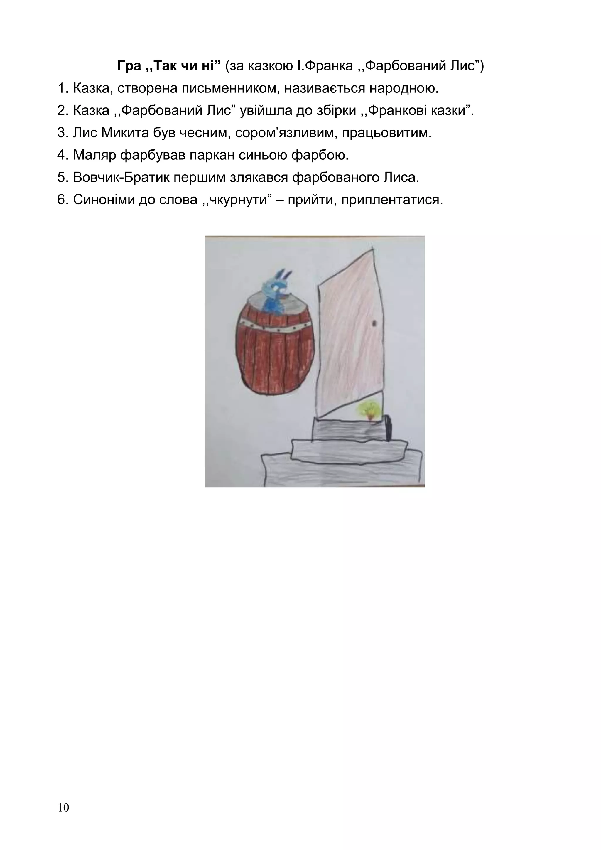 10
Гра ,,Так чи ні” (за казкою І.Франка ,,Фарбований Лис”)
1. Казка, створена письменником, називається народною.
2. Казка ,,Фарбований Лис” увійшла до збірки ,,Франкові казки”.
3. Лис Микита був чесним, сором’язливим, працьовитим.
4. Маляр фарбував паркан синьою фарбою.
5. Вовчик-Братик першим злякався фарбованого Лиса.
6. Синоніми до слова ,,чкурнути” – прийти, приплентатися.
 