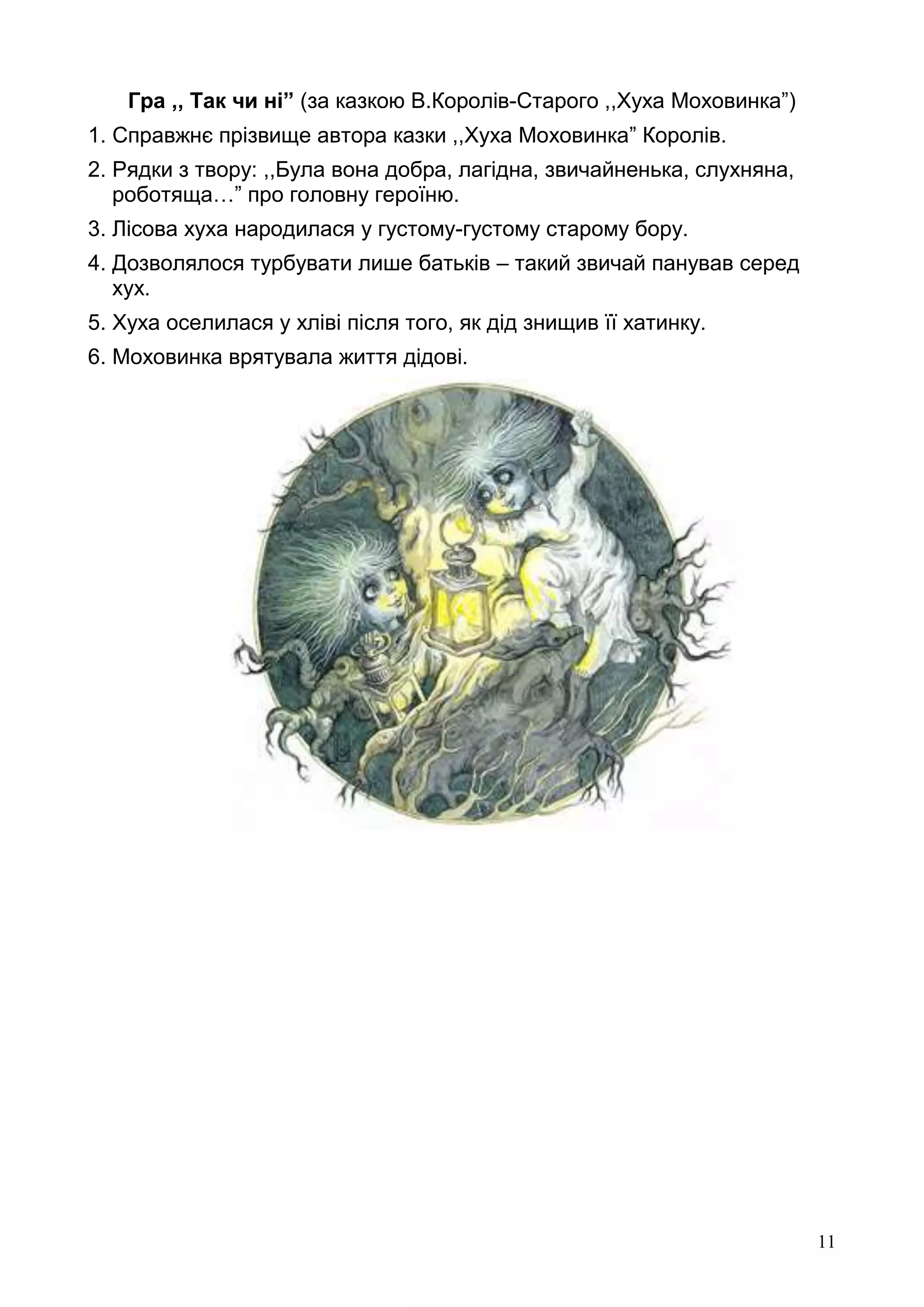 11
Гра ,, Так чи ні” (за казкою В.Королів-Старого ,,Хуха Моховинка”)
1. Справжнє прізвище автора казки ,,Хуха Моховинка” Королів.
2. Рядки з твору: ,,Була вона добра, лагідна, звичайненька, слухняна,
роботяща…” про головну героїню.
3. Лісова хуха народилася у густому-густому старому бору.
4. Дозволялося турбувати лише батьків – такий звичай панував серед
хух.
5. Хуха оселилася у хліві після того, як дід знищив її хатинку.
6. Моховинка врятувала життя дідові.
 