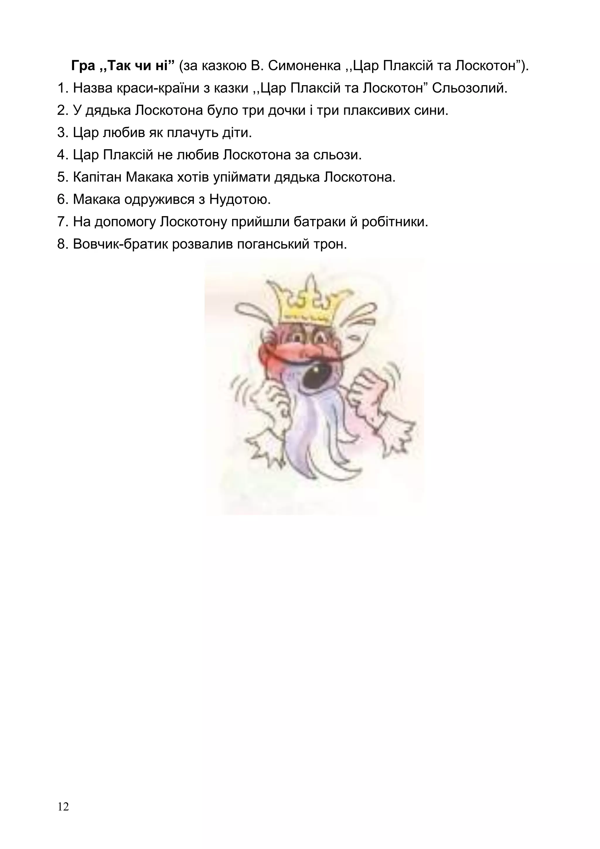 12
Гра ,,Так чи ні” (за казкою В. Симоненка ,,Цар Плаксій та Лоскотон”).
1. Назва краси-країни з казки ,,Цар Плаксій та Лоскотон” Сльозолий.
2. У дядька Лоскотона було три дочки і три плаксивих сини.
3. Цар любив як плачуть діти.
4. Цар Плаксій не любив Лоскотона за сльози.
5. Капітан Макака хотів упіймати дядька Лоскотона.
6. Макака одружився з Нудотою.
7. На допомогу Лоскотону прийшли батраки й робітники.
8. Вовчик-братик розвалив поганський трон.
 