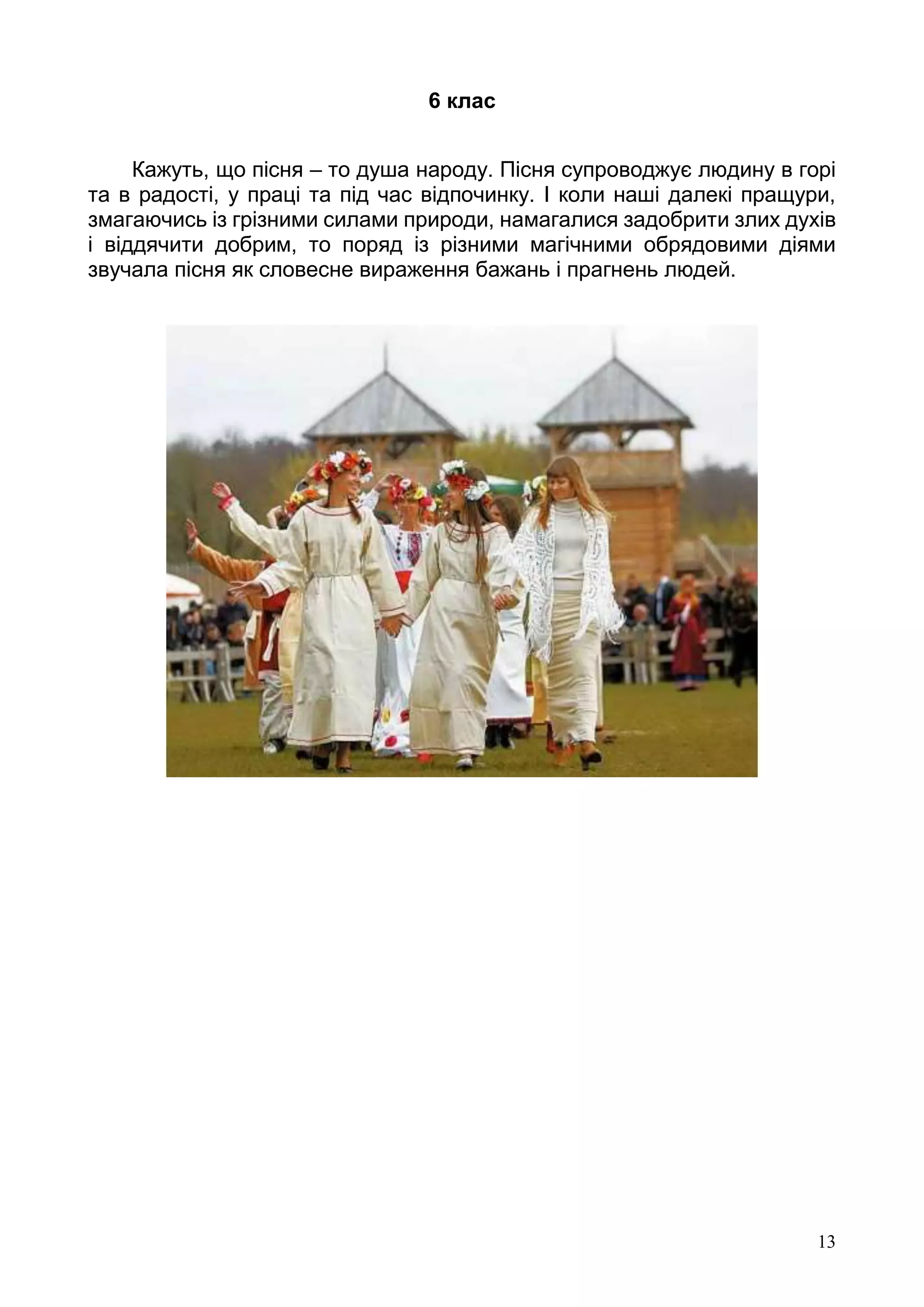 13
6 клас
Кажуть, що пісня – то душа народу. Пісня супроводжує людину в горі
та в радості, у праці та під час відпочинку. І коли наші далекі пращури,
змагаючись із грізними силами природи, намагалися задобрити злих духів
і віддячити добрим, то поряд із різними магічними обрядовими діями
звучала пісня як словесне вираження бажань і прагнень людей.
 