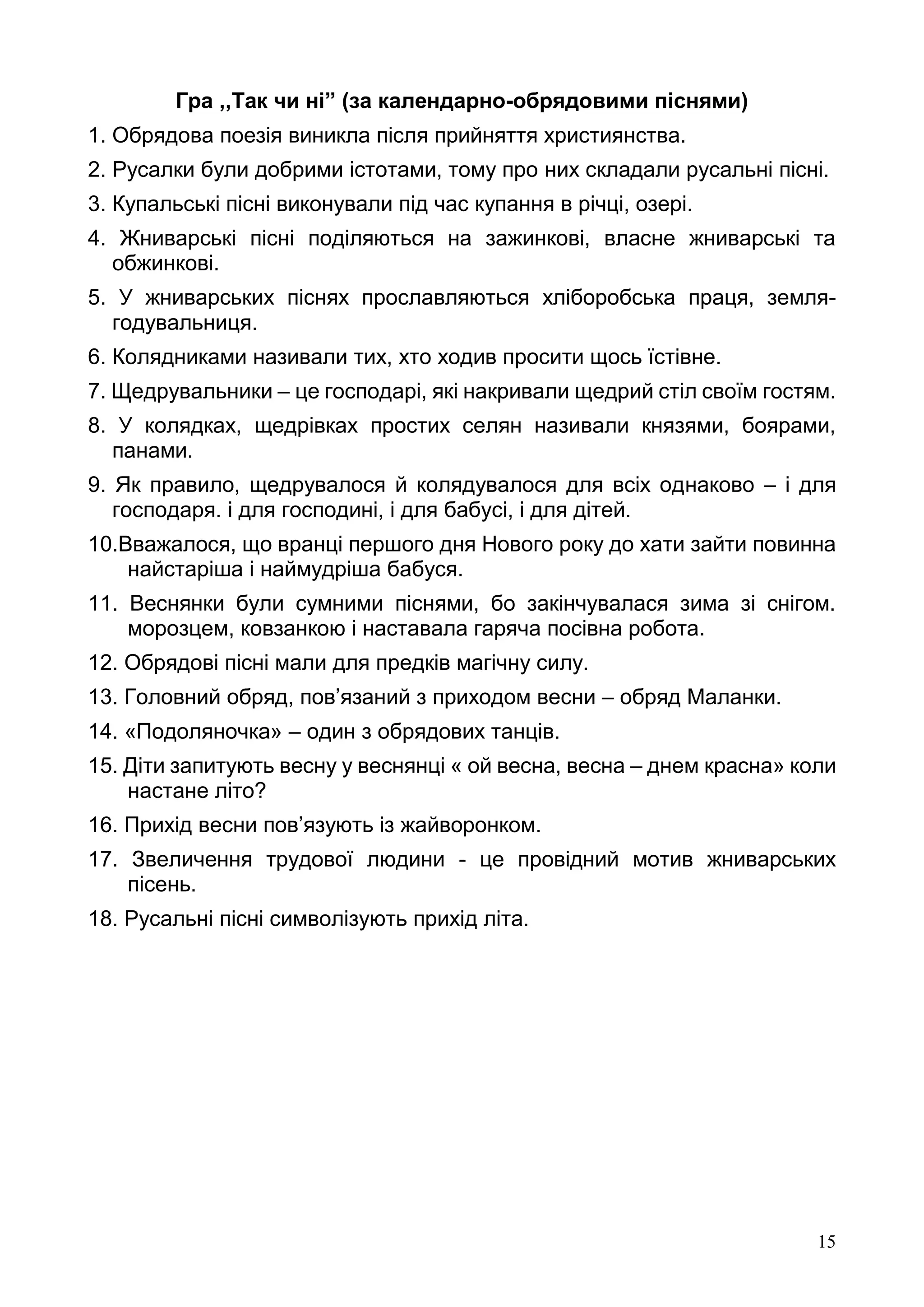 15
Гра ,,Так чи ні” (за календарно-обрядовими піснями)
1. Обрядова поезія виникла після прийняття християнства.
2. Русалки були добрими істотами, тому про них складали русальні пісні.
3. Купальські пісні виконували під час купання в річці, озері.
4. Жниварські пісні поділяються на зажинкові, власне жниварські та
обжинкові.
5. У жниварських піснях прославляються хліборобська праця, земля-
годувальниця.
6. Колядниками називали тих, хто ходив просити щось їстівне.
7. Щедрувальники – це господарі, які накривали щедрий стіл своїм гостям.
8. У колядках, щедрівках простих селян називали князями, боярами,
панами.
9. Як правило, щедрувалося й колядувалося для всіх однаково – і для
господаря. і для господині, і для бабусі, і для дітей.
10.Вважалося, що вранці першого дня Нового року до хати зайти повинна
найстаріша і наймудріша бабуся.
11. Веснянки були сумними піснями, бо закінчувалася зима зі снігом.
морозцем, ковзанкою і наставала гаряча посівна робота.
12. Обрядові пісні мали для предків магічну силу.
13. Головний обряд, пов’язаний з приходом весни – обряд Маланки.
14. «Подоляночка» – один з обрядових танців.
15. Діти запитують весну у веснянці « ой весна, весна – днем красна» коли
настане літо?
16. Прихід весни пов’язують із жайворонком.
17. Звеличення трудової людини - це провідний мотив жниварських
пісень.
18. Русальні пісні символізують прихід літа.
 