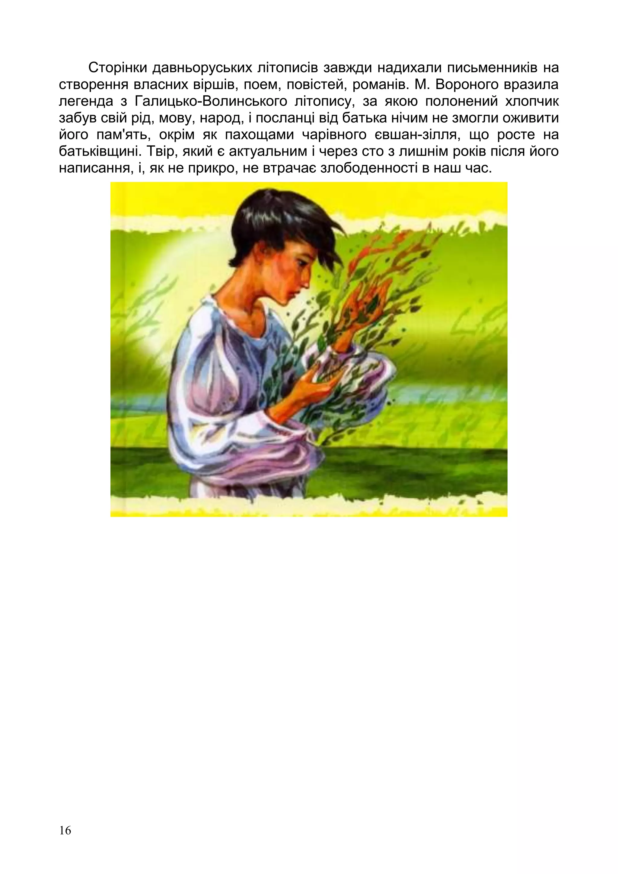 16
Сторінки давньоруських літописів завжди надихали письменників на
створення власних віршів, поем, повістей, романів. М. Вороного вразила
легенда з Галицько-Волинського літопису, за якою полонений хлопчик
забув свій рід, мову, народ, і посланці від батька нічим не змогли оживити
його пам'ять, окрім як пахощами чарівного євшан-зілля, що росте на
батьківщині. Твір, який є актуальним і через сто з лишнім років після його
написання, і, як не прикро, не втрачає злободенності в наш час.
 