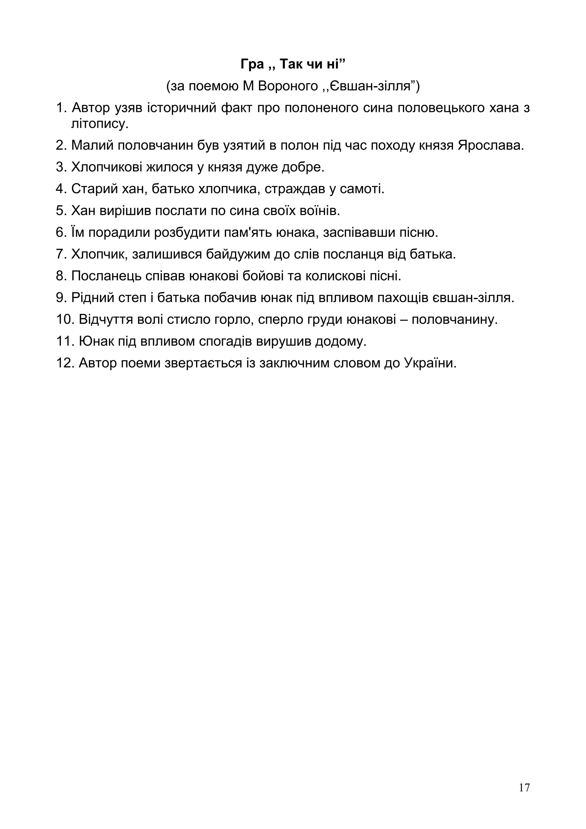 17
Гра ,, Так чи ні”
(за поемою М Вороного ,,Євшан-зілля”)
1. Автор узяв історичний факт про полоненого сина половецького хана з
літопису.
2. Малий половчанин був узятий в полон під час походу князя Ярослава.
3. Хлопчикові жилося у князя дуже добре.
4. Старий хан, батько хлопчика, страждав у самоті.
5. Хан вирішив послати по сина своїх воїнів.
6. Їм порадили розбудити пам'ять юнака, заспівавши пісню.
7. Хлопчик, залишився байдужим до слів посланця від батька.
8. Посланець співав юнакові бойові та колискові пісні.
9. Рідний степ і батька побачив юнак під впливом пахощів євшан-зілля.
10. Відчуття волі стисло горло, сперло груди юнакові – половчанину.
11. Юнак під впливом спогадів вирушив додому.
12. Автор поеми звертається із заключним словом до України.
 