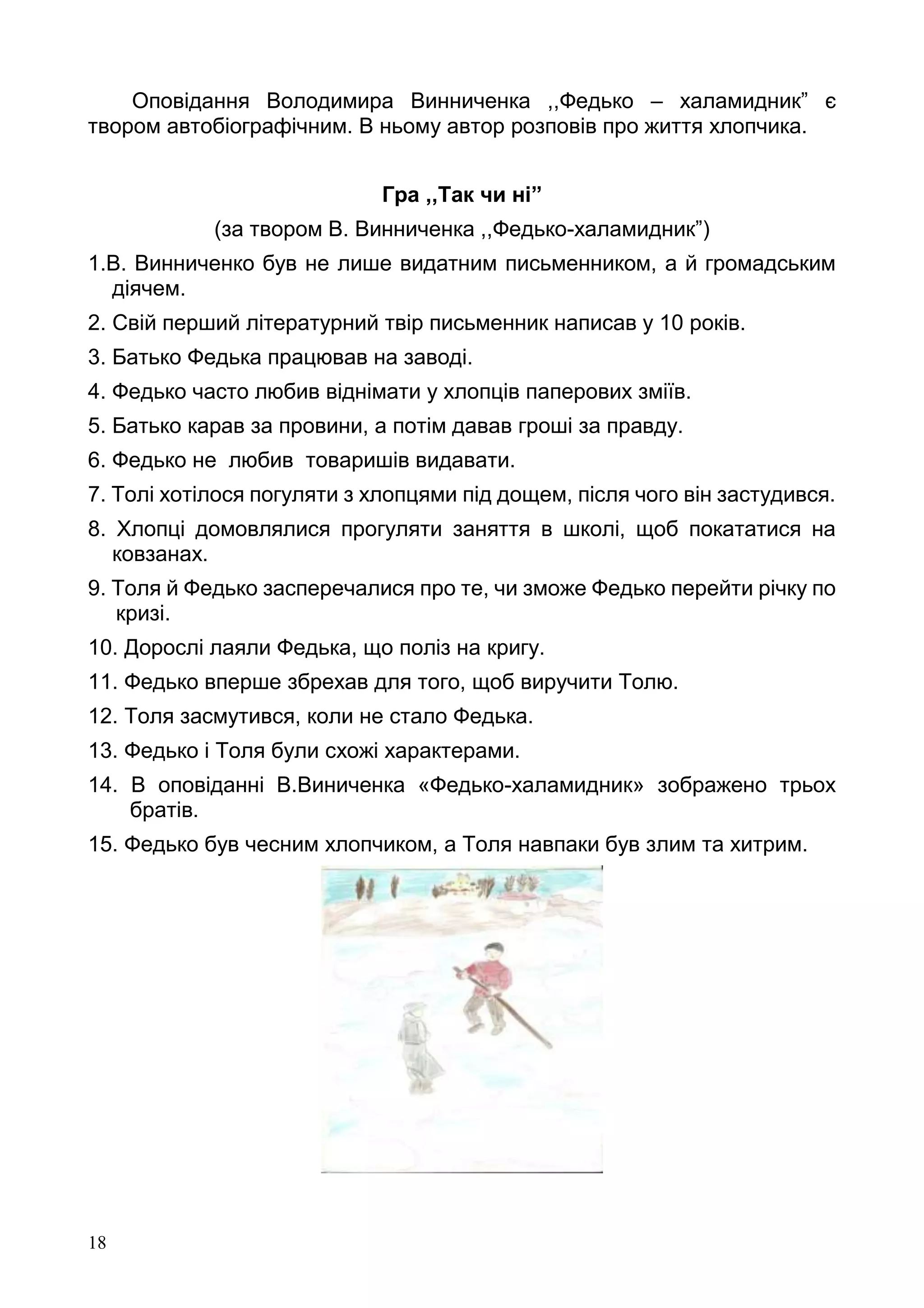 18
Оповідання Володимира Винниченка ,,Федько – халамидник” є
твором автобіографічним. В ньому автор розповів про життя хлопчика.
Гра ,,Так чи ні”
(за твором В. Винниченка ,,Федько-халамидник”)
1.В. Винниченко був не лише видатним письменником, а й громадським
діячем.
2. Свій перший літературний твір письменник написав у 10 років.
3. Батько Федька працював на заводі.
4. Федько часто любив віднімати у хлопців паперових зміїв.
5. Батько карав за провини, а потім давав гроші за правду.
6. Федько не любив товаришів видавати.
7. Толі хотілося погуляти з хлопцями під дощем, після чого він застудився.
8. Хлопці домовлялися прогуляти заняття в школі, щоб покататися на
ковзанах.
9. Толя й Федько засперечалися про те, чи зможе Федько перейти річку по
кризі.
10. Дорослі лаяли Федька, що поліз на кригу.
11. Федько вперше збрехав для того, щоб виручити Толю.
12. Толя засмутився, коли не стало Федька.
13. Федько і Толя були схожі характерами.
14. В оповіданні В.Виниченка «Федько-халамидник» зображено трьох
братів.
15. Федько був чесним хлопчиком, а Толя навпаки був злим та хитрим.
 