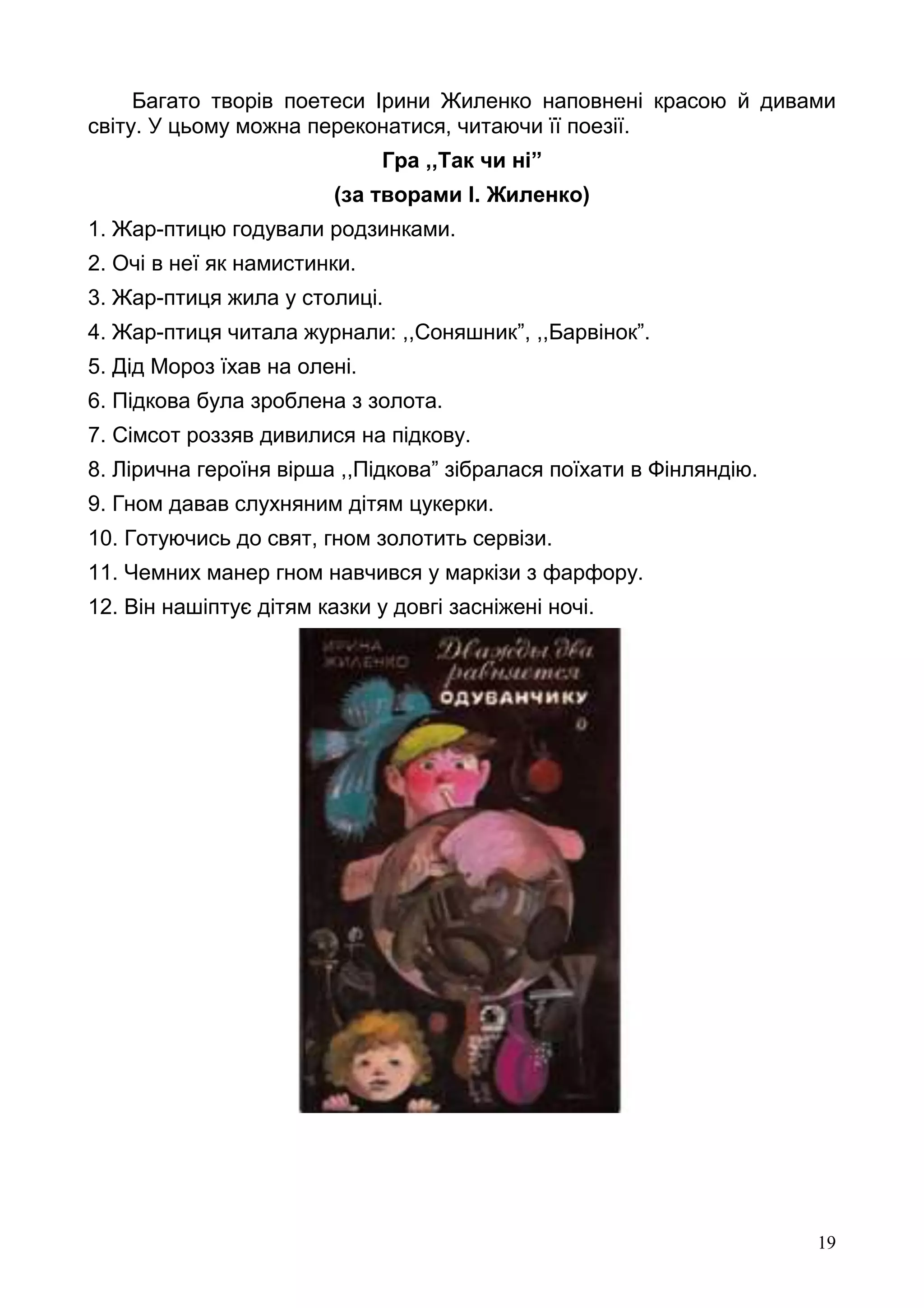 19
Багато творів поетеси Ірини Жиленко наповнені красою й дивами
світу. У цьому можна переконатися, читаючи її поезії.
Гра ,,Так чи ні”
(за творами І. Жиленко)
1. Жар-птицю годували родзинками.
2. Очі в неї як намистинки.
3. Жар-птиця жила у столиці.
4. Жар-птиця читала журнали: ,,Соняшник”, ,,Барвінок”.
5. Дід Мороз їхав на олені.
6. Підкова була зроблена з золота.
7. Сімсот роззяв дивилися на підкову.
8. Лірична героїня вірша ,,Підкова” зібралася поїхати в Фінляндію.
9. Гном давав слухняним дітям цукерки.
10. Готуючись до свят, гном золотить сервізи.
11. Чемних манер гном навчився у маркізи з фарфору.
12. Він нашіптує дітям казки у довгі засніжені ночі.
 