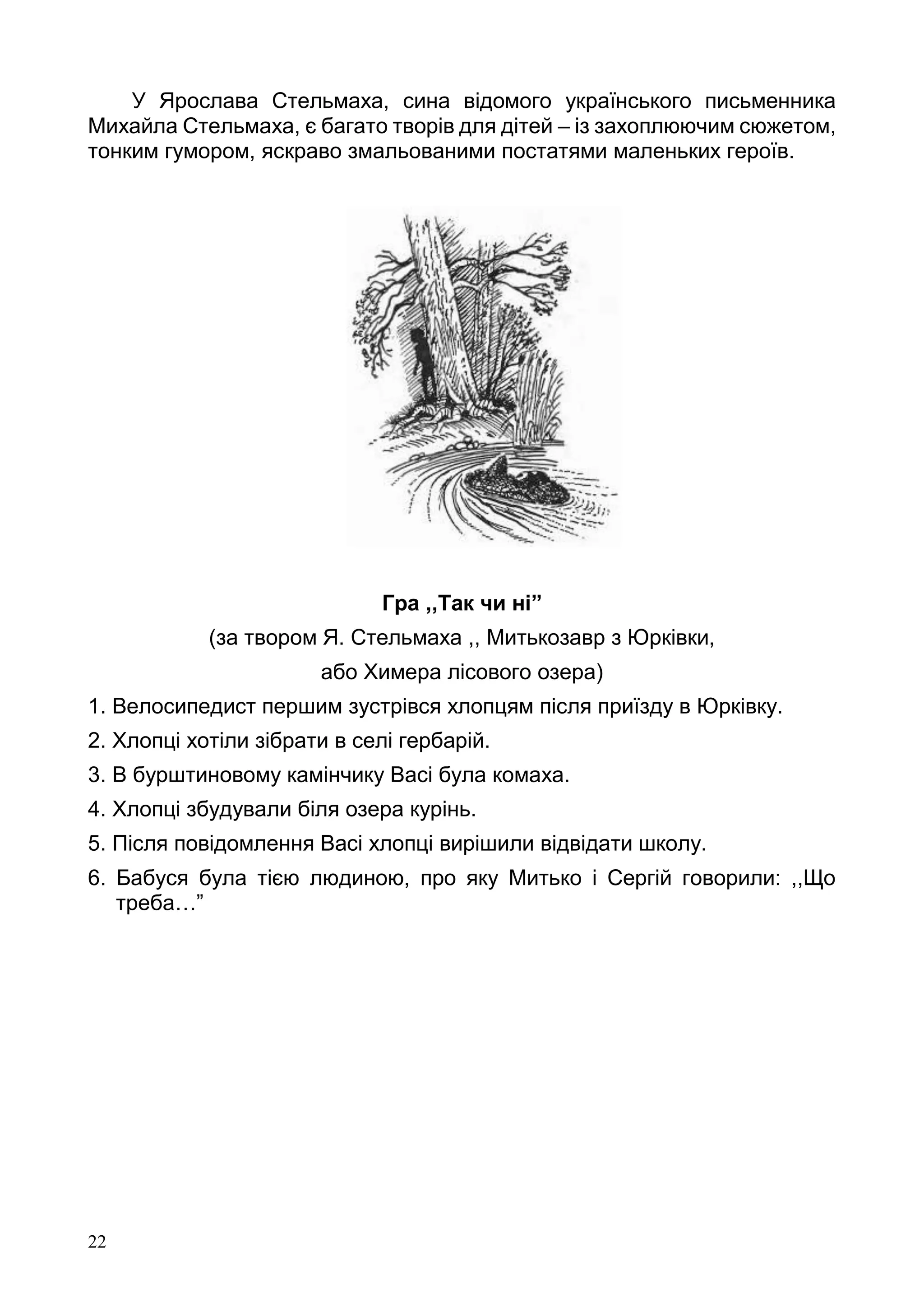 22
У Ярослава Стельмаха, сина відомого українського письменника
Михайла Стельмаха, є багато творів для дітей – із захоплюючим сюжетом,
тонким гумором, яскраво змальованими постатями маленьких героїв.
Гра ,,Так чи ні”
(за твором Я. Стельмаха ,, Митькозавр з Юрківки,
або Химера лісового озера)
1. Велосипедист першим зустрівся хлопцям після приїзду в Юрківку.
2. Хлопці хотіли зібрати в селі гербарій.
3. В бурштиновому камінчику Васі була комаха.
4. Хлопці збудували біля озера курінь.
5. Після повідомлення Васі хлопці вирішили відвідати школу.
6. Бабуся була тією людиною, про яку Митько і Сергій говорили: ,,Що
треба…”
 