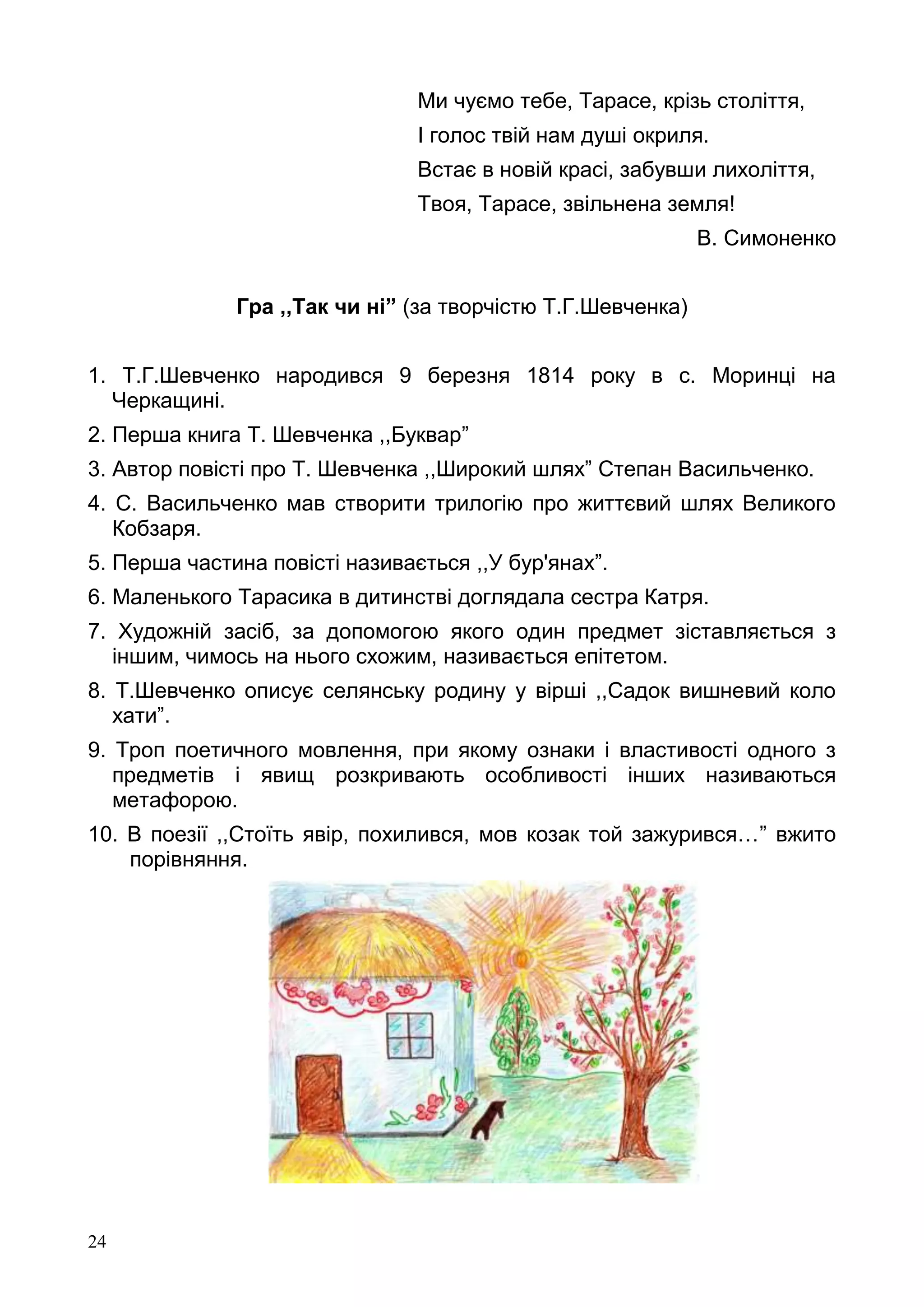 24
Ми чуємо тебе, Тарасе, крізь століття,
І голос твій нам душі окриля.
Встає в новій красі, забувши лихоліття,
Твоя, Тарасе, звільнена земля!
В. Симоненко
Гра ,,Так чи ні” (за творчістю Т.Г.Шевченка)
1. Т.Г.Шевченко народився 9 березня 1814 року в с. Моринці на
Черкащині.
2. Перша книга Т. Шевченка ,,Буквар”
3. Автор повісті про Т. Шевченка ,,Широкий шлях” Степан Васильченко.
4. С. Васильченко мав створити трилогію про життєвий шлях Великого
Кобзаря.
5. Перша частина повісті називається ,,У бур'янах”.
6. Маленького Тарасика в дитинстві доглядала сестра Катря.
7. Художній засіб, за допомогою якого один предмет зіставляється з
іншим, чимось на нього схожим, називається епітетом.
8. Т.Шевченко описує селянську родину у вірші ,,Садок вишневий коло
хати”.
9. Троп поетичного мовлення, при якому ознаки і властивості одного з
предметів і явищ розкривають особливості інших називаються
метафорою.
10. В поезії ,,Стоїть явір, похилився, мов козак той зажурився…” вжито
порівняння.
 