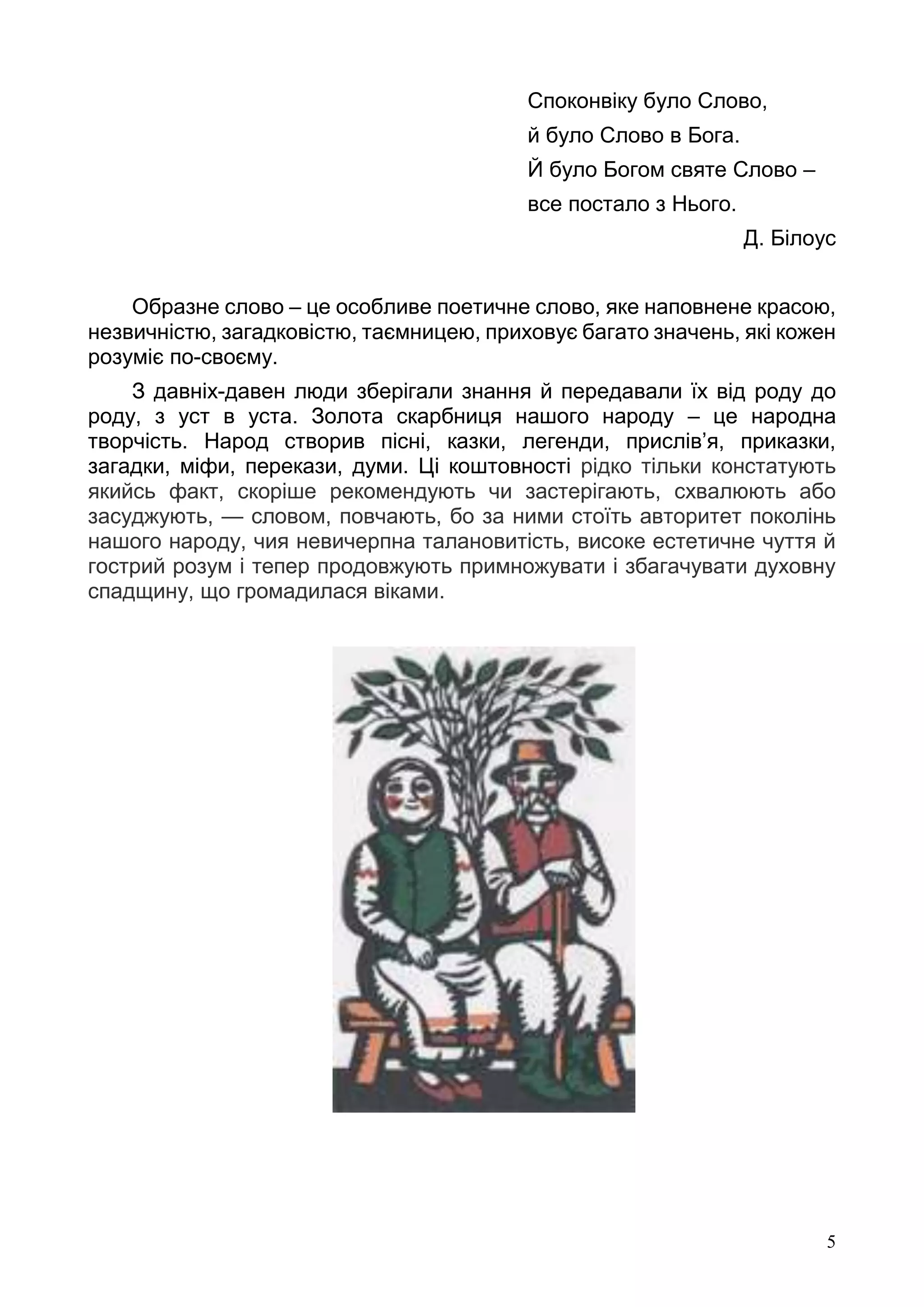 5
Споконвіку було Слово,
й було Слово в Бога.
Й було Богом святе Слово –
все постало з Нього.
Д. Білоус
Образне слово – це особливе поетичне слово, яке наповнене красою,
незвичністю, загадковістю, таємницею, приховує багато значень, які кожен
розуміє по-своєму.
З давніх-давен люди зберігали знання й передавали їх від роду до
роду, з уст в уста. Золота скарбниця нашого народу – це народна
творчість. Народ створив пісні, казки, легенди, прислів’я, приказки,
загадки, міфи, перекази, думи. Ці коштовності рідко тільки констатують
якийсь факт, скоріше рекомендують чи застерігають, схвалюють або
засуджують, — словом, повчають, бо за ними стоїть авторитет поколінь
нашого народу, чия невичерпна талановитість, високе естетичне чуття й
гострий розум і тепер продовжують примножувати і збагачувати духовну
спадщину, що громадилася віками.
 