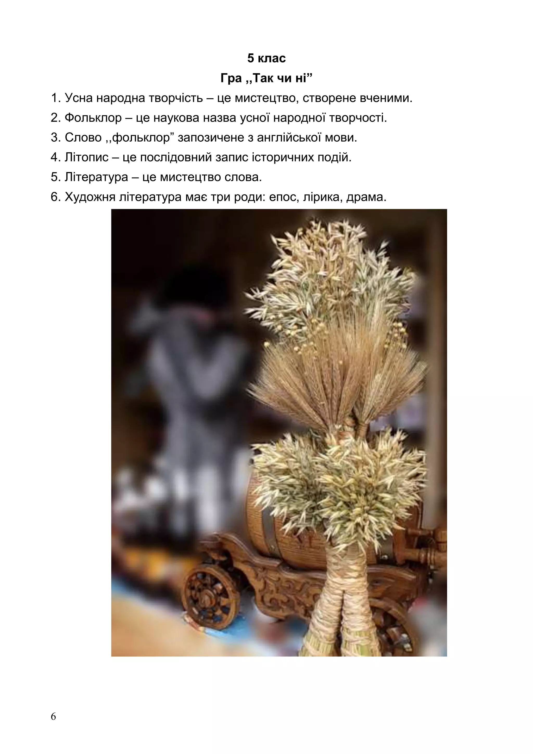 6
5 клас
Гра ,,Так чи ні”
1. Усна народна творчість – це мистецтво, створене вченими.
2. Фольклор – це наукова назва усної народної творчості.
3. Слово ,,фольклор” запозичене з англійської мови.
4. Літопис – це послідовний запис історичних подій.
5. Література – це мистецтво слова.
6. Художня література має три роди: епос, лірика, драма.
 