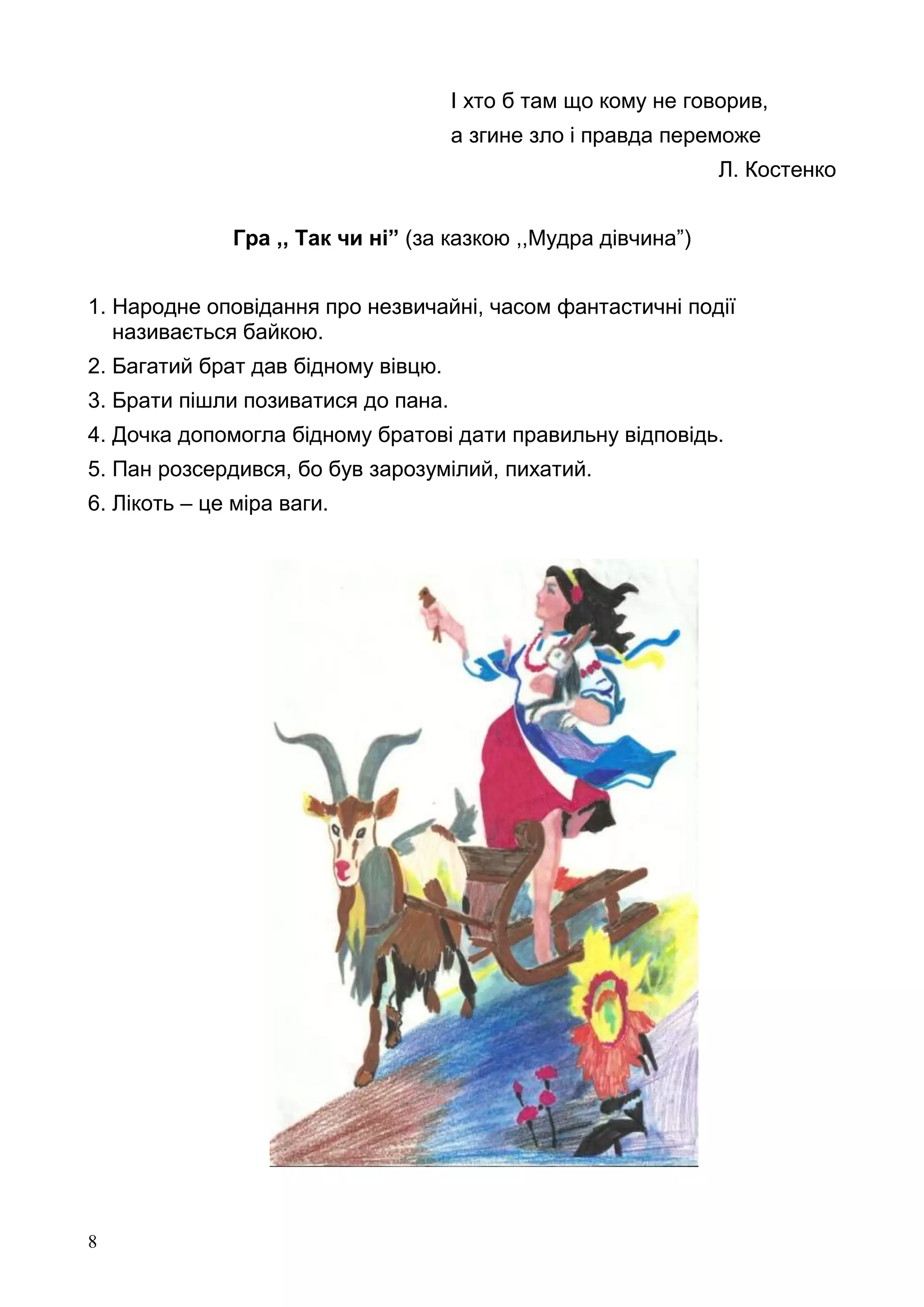 8
І хто б там що кому не говорив,
а згине зло і правда переможе
Л. Костенко
Гра ,, Так чи ні” (за казкою ,,Мудра дівчина”)
1. Народне оповідання про незвичайні, часом фантастичні події
називається байкою.
2. Багатий брат дав бідному вівцю.
3. Брати пішли позиватися до пана.
4. Дочка допомогла бідному братові дати правильну відповідь.
5. Пан розсердився, бо був зарозумілий, пихатий.
6. Лікоть – це міра ваги.
 