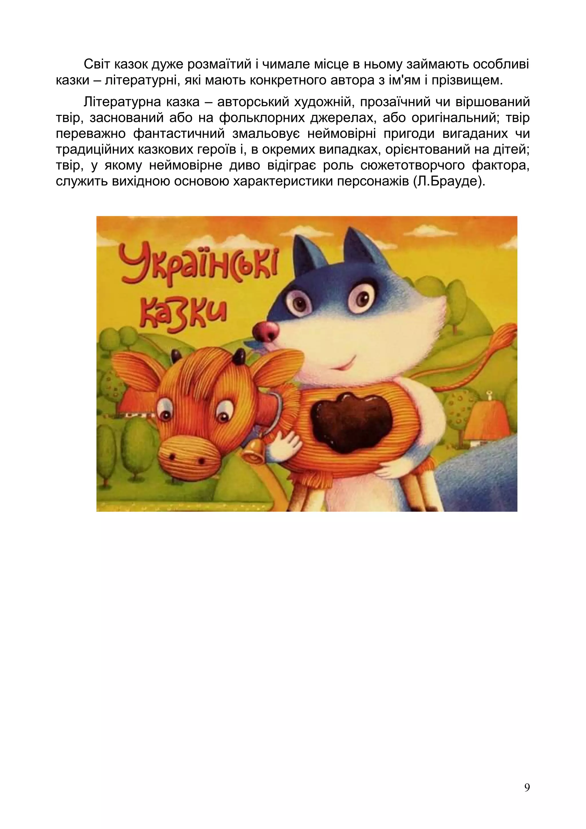 9
Світ казок дуже розмаїтий і чимале місце в ньому займають особливі
казки – літературні, які мають конкретного автора з ім'ям і прізвищем.
Літературна казка – авторський художній, прозаїчний чи віршований
твір, заснований або на фольклорних джерелах, або оригінальний; твір
переважно фантастичний змальовує неймовірні пригоди вигаданих чи
традиційних казкових героїв і, в окремих випадках, орієнтований на дітей;
твір, у якому неймовірне диво відіграє роль сюжетотворчого фактора,
служить вихідною основою характеристики персонажів (Л.Брауде).
 
