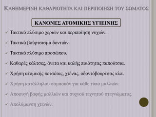 ΚΑΘΗΜΕΡΙΝΗ ΚΑΘΑΡΙΟΤΗΤΑ ΚΑΙ ΠΕΡΙΠΟΙΗΣΗ ΤΟΥ ΣΩΜΑΤΟΣ
ΚΑΝΟΝΕΣ ΑΤΟΜΙΚΗΣ ΥΓΙΕΙΝΗΣ
 Τακτικό πλύσιμο χεριών και περιποίηση νυχιών.
 Τακτικό βούρτσισμα δοντιών.
 Τακτικό πλύσιμο προσώπου.
 Καθαρές κάλτσες, άνετα και καλής ποιότητας παπούτσια.
 Χρήση ατομικής πετσέτας, χτένας, οδοντόβουρτσας κλπ.
 Χρήση κατάλληλου σαμπουάν για κάθε τύπο μαλλιών.
 Αποφυγή βαφής μαλλιών και συχνού τεχνητού στεγνώματος.
 Απολύμανση χτενών.
 
