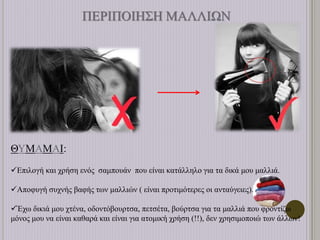ΠΕΡΙΠΟΙΗΣΗ ΜΑΛΛΙΩΝ
ΘΥΜΑΜΑΙ:
Επιλογή και χρήση ενός σαμπουάν που είναι κατάλληλο για τα δικά μου μαλλιά.
Αποφυγή συχνής βαφής των μαλλιών ( είναι προτιμότερες οι ανταύγειες).
Έχω δικιά μου χτένα, οδοντόβουρτσα, πετσέτα, βούρτσα για τα μαλλιά που φροντίζω
μόνος μου να είναι καθαρά και είναι για ατομική χρήση (!!), δεν χρησιμοποιώ των άλλων!
 