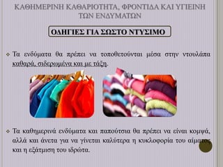 ΚΑΘΗΜΕΡΙΝΗ ΚΑΘΑΡΙΟΤΗΤΑ, ΦΡΟΝΤΙΔΑ ΚΑΙ ΥΓΙΕΙΝΗ
ΤΩΝ ΕΝΔΥΜΑΤΩΝ
ΟΔΗΓΙΕΣ ΓΙΑ ΣΩΣΤΟ ΝΤΥΣΙΜΟ
 Τα ενδύματα θα πρέπει να τοποθετούνται μέσα στην ντουλάπα
καθαρά, σιδερωμένα και με τάξη.
 Τα καθημερινά ενδύματα και παπούτσια θα πρέπει να είναι κομψά,
αλλά και άνετα για να γίνεται καλύτερα η κυκλοφορία του αίματος
και η εξάτμιση του ιδρώτα.
 