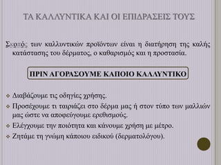 ΤΑ ΚΑΛΛΥΝΤΙΚΑ ΚΑΙ ΟΙ ΕΠΙΔΡΑΣΕΙΣ ΤΟΥΣ
Σκοπός των καλλυντικών προϊόντων είναι η διατήρηση της καλής
κατάστασης του δέρματος, ο καθαρισμός και η προστασία.
ΠΡΙΝ ΑΓΟΡΑΣΟΥΜΕ ΚΑΠΟΙΟ ΚΑΛΛΥΝΤΙΚΟ
 Διαβάζουμε τις οδηγίες χρήσης.
 Προσέχουμε τι ταιριάζει στο δέρμα μας ή στον τύπο των μαλλιών
μας ώστε να αποφεύγουμε ερεθισμούς.
 Ελέγχουμε την ποιότητα και κάνουμε χρήση με μέτρο.
 Ζητάμε τη γνώμη κάποιου ειδικού (δερματολόγου).
 
