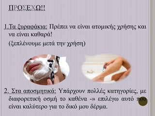 ΠΡΟΣΕΧΩ!!
1.Τα ξυραφάκια: Πρέπει να είναι ατομικής χρήσης και
να είναι καθαρά!
(ξεπλένουμε μετά την χρήση)
2. Στα αποσμητικά: Υπάρχουν πολλές κατηγορίες, με
διαφορετική οσμή το καθένα -» επιλέγω αυτό που
είναι καλύτερο για το δικό μου δέρμα.
 