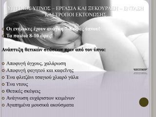 ΥΓΙΕΙΝΟΣ ΥΠΝΟΣ – ΕΡΓΑΣΙΑ ΚΑΙ ΞΕΚΟΥΡΑΣΗ – ΕΝΤΑΣΗ
ΚΑΙ ΤΡΟΠΟΙ ΕΚΤΟΝΩΣΗΣ
 Οι ενήλικες έχουν ανάγκη 7-8 ώρες ύπνου!
 Τα παιδιά 8-10 ώρες!
Ανάπτυξη θετικών στάσεων πριν από τον ύπνο:
 Αποφυγή άγχους, χαλάρωση
 Αποφυγή φαγητού και καφεΐνης
 Ένα φλιτζάνι τσαγιού χλιαρό γάλα
 Ένα ντους
 Θετικές σκέψεις
 Ανάγνωση ευχάριστων κειμένων
 Αγαπημένα μουσικά ακούσματα
 