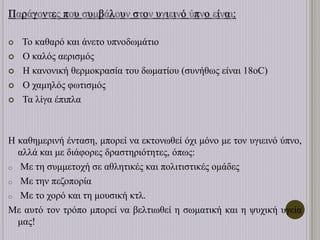 Παράγοντες που συμβάλουν στον υγιεινό ύπνο είναι:
 Το καθαρό και άνετο υπνοδωμάτιο
 Ο καλός αερισμός
 Η κανονική θερμοκρασία του δωματίου (συνήθως είναι 18οC)
 Ο χαμηλός φωτισμός
 Τα λίγα έπιπλα
Η καθημερινή ένταση, μπορεί να εκτονωθεί όχι μόνο με τον υγιεινό ύπνο,
αλλά και με διάφορες δραστηριότητες, όπως:
o Με τη συμμετοχή σε αθλητικές και πολιτιστικές ομάδες
o Με την πεζοπορία
o Με το χορό και τη μουσική κτλ.
Με αυτό τον τρόπο μπορεί να βελτιωθεί η σωματική και η ψυχική υγεία
μας!
 