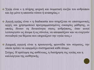  Υγεία είναι « η πλήρης ψυχική και σωματική ευεξία του ανθρώπου
και όχι μόνο η απουσία νόσου ή αναπηρίας.»
 Αγωγή υγείας είναι « η διαδικασία που στηρίζεται σε επιστημονικές
αρχές και χρησιμοποιεί προγραμματισμένες ευκαιρίες μάθησης, οι
οποίες δίνουν τη δυνατότητα στους ανθρώπους, όταν αυτοί
λειτουργούν ως άτομα ή ως σύνολα, να αποφασίζουν και να ενεργούν
συνειδητά για θέματα που επηρεάζουν την υγεία τους.»
 Ατομική υγιεινή είναι η πρωτογενής φροντίδα του σώματος, την
οποία πρέπει να εφαρμόζει συστηματικά κάθε άτομο.
Στόχος: Η πρόληψη της ασθένειας, η διατήρηση της υγείας και η
καλλιέργεια της αισθητικής.
 