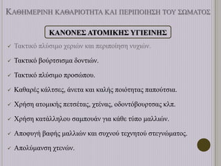 ΚΑΘΗΜΕΡΙΝΗ ΚΑΘΑΡΙΟΤΗΤΑ ΚΑΙ ΠΕΡΙΠΟΙΗΣΗ ΤΟΥ ΣΩΜΑΤΟΣ
ΚΑΝΟΝΕΣ ΑΤΟΜΙΚΗΣ ΥΓΙΕΙΝΗΣ
 Τακτικό πλύσιμο χεριών και περιποίηση νυχιών.
 Τακτικό βούρτσισμα δοντιών.
 Τακτικό πλύσιμο προσώπου.
 Καθαρές κάλτσες, άνετα και καλής ποιότητας παπούτσια.
 Χρήση ατομικής πετσέτας, χτένας, οδοντόβουρτσας κλπ.
 Χρήση κατάλληλου σαμπουάν για κάθε τύπο μαλλιών.
 Αποφυγή βαφής μαλλιών και συχνού τεχνητού στεγνώματος.
 Απολύμανση χτενών.
 