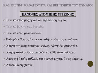 ΚΑΘΗΜΕΡΙΝΗ ΚΑΘΑΡΙΟΤΗΤΑ ΚΑΙ ΠΕΡΙΠΟΙΗΣΗ ΤΟΥ ΣΩΜΑΤΟΣ
ΚΑΝΟΝΕΣ ΑΤΟΜΙΚΗΣ ΥΓΙΕΙΝΗΣ
 Τακτικό πλύσιμο χεριών και περιποίηση νυχιών.
 Τακτικό βούρτσισμα δοντιών.
 Τακτικό πλύσιμο προσώπου.
 Καθαρές κάλτσες, άνετα και καλής ποιότητας παπούτσια.
 Χρήση ατομικής πετσέτας, χτένας, οδοντόβουρτσας κλπ.
 Χρήση κατάλληλου σαμπουάν για κάθε τύπο μαλλιών.
 Αποφυγή βαφής μαλλιών και συχνού τεχνητού στεγνώματος.
 Απολύμανση χτενών.
 