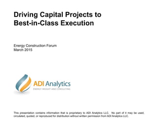 Driving Capital Projects to
Best-in-Class Execution
Energy Construction Forum
March 2015
This presentation contains information that is proprietary to ADI Analytics LLC. No part of it may be used,
circulated, quoted, or reproduced for distribution without written permission from ADI Analytics LLC.
 