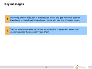 12
Key messages
1
Improving project execution is critical given the oil and gas industry’s scale of
investment in capital projects and prior history with cost and schedule issues.
2
Various internal and external factors impact capital projects with issues and
concerns across the execution value chain.
 