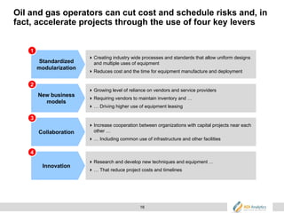 16
Oil and gas operators can cut cost and schedule risks and, in
fact, accelerate projects through the use of four key levers
Standardized
modularization
Creating industry wide processes and standards that allow uniform designs
and multiple uses of equipment
Reduces cost and the time for equipment manufacture and deployment
New business
models
Growing level of reliance on vendors and service providers
Requiring vendors to maintain inventory and …
… Driving higher use of equipment leasing
Collaboration
Increase cooperation between organizations with capital projects near each
other …
… Including common use of infrastructure and other facilities
Innovation
Research and develop new techniques and equipment …
… That reduce project costs and timelines
1
3
2
4
 