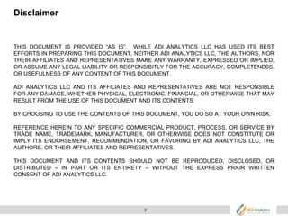 2
Disclaimer
THIS DOCUMENT IS PROVIDED “AS IS”. WHILE ADI ANALYTICS LLC HAS USED ITS BEST
EFFORTS IN PREPARING THIS DOCUMENT, NEITHER ADI ANALYTICS LLC, THE AUTHORS, NOR
THEIR AFFILIATES AND REPRESENTATIVES MAKE ANY WARRANTY, EXPRESSED OR IMPLIED,
OR ASSUME ANY LEGAL LIABILITY OR RESPONSIBITLY FOR THE ACCURACY, COMPLETENESS,
OR USEFULNESS OF ANY CONTENT OF THIS DOCUMENT.
ADI ANALYTICS LLC AND ITS AFFILIATES AND REPRESENTATIVES ARE NOT RESPONSIBLE
FOR ANY DAMAGE, WHETHER PHYSICAL, ELECTRONIC, FINANCIAL, OR OTHERWISE THAT MAY
RESULT FROM THE USE OF THIS DOCUMENT AND ITS CONTENTS.
BY CHOOSING TO USE THE CONTENTS OF THIS DOCUMENT, YOU DO SO AT YOUR OWN RISK.
REFERENCE HEREIN TO ANY SPECIFIC COMMERCIAL PRODUCT, PROCESS, OR SERVICE BY
TRADE NAME, TRADEMARK, MANUFACTURER, OR OTHERWISE DOES NOT CONSTITUTE OR
IMPLY ITS ENDORSEMENT, RECOMMENDATION, OR FAVORING BY ADI ANALYTICS LLC, THE
AUTHORS, OR THEIR AFFILIATES AND REPRESENTATIVES.
THIS DOCUMENT AND ITS CONTENTS SHOULD NOT BE REPRODUCED, DISCLOSED, OR
DISTRIBUTED – IN PART OR ITS ENTIRETY – WITHOUT THE EXPRESS PRIOR WRITTEN
CONSENT OF ADI ANALYTICS LLC.
 