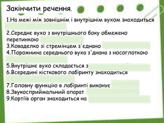 1.На межі між зовнішнім і внутрішнім вухом знаходиться
барабанна перетинка.
2.Середнє вухо з внутрішнього боку обмежено
перетинкою овального вікна.
3.Коваделко зі стремінцем з'єднано суглобом.
4.Порожнина середнього вуха з'днана з носоглоткою
євстахієвою трубою.
5.Внутрішнє вухо складається з кісткового лабіринту.
6.Всередині кісткового лабіринту знаходиться
перетинчастий лабіринт.
7.Головну функцію в лабіринті виконує завитка.
8.Звукосприймальний апарат це кортіїв орган.
9.Кортіїв орган знаходиться на основній мембрані.
Закінчити речення.
 