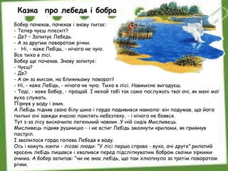 Бобер почекав, почекав і знову питає:
- Тепер чуєш плескіт?
- Де? – Запитує Лебедь.
- А за другим поворотом річки.
- Ні, - каже Лебідь, - нічого не чую.
Все тихо в лісі.
Бобер ще почекав. Знову запитує:
- Чуєш?
- Де?
- А он за мисом, на ближньому повороті!
- Ні, - каже Лебідь, - нічого не чую. Тихо в лісі. Навмисне вигадуєш.
- Тоді, - каже Бобер, - прощай. І нехай тобі так само послужать твої очі, як мені мої
вуха служать.
Пірнув у воду і зник.
А Лебідь підняв свою білу шию і гордо подивився навколо: він подумав, що його
пильні очі завжди вчасно помітять небезпеку, - і нічого не боявся.
Тут з-за лісу вискочила легенький човник .У ній сидів Мисливець.
Мисливець підняв рушницю - і не встиг Лебідь змахнути крилами, як гримнув
постріл.
І звалилася горда голова Лебедя в воду.
Ось і кажуть ханти - лісові люди: "У лісі перша справа - вуха, очі друге".рилатий
красень лебідь пишався і хвалився перед підсліпкуватим бобром своїми зіркими
очима. А бобер запитав: “чи не знає лебідь, що там хлюпнуло за третім поворотом
річки.
Казка про лебедя і бобра
 