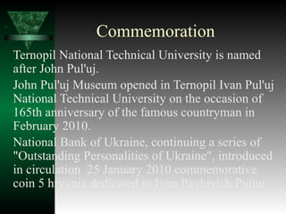 Commemoration
Ternopil National Technical University is named
after John Pul'uj.
John Pul'uj Museum opened in Ternopil Ivan Pul'uj
National Technical University on the occasion of
165th anniversary of the famous countryman in
February 2010.
National Bank of Ukraine, continuing a series of
"Outstanding Personalities of Ukraine", introduced
in circulation 25 January 2010 commemorative
coin 5 hryvnia dedicated to Ivan Pavlovich Puliui.
 