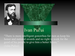 Ivan Pul'ui
"There is more intelligent gonorrhea for men as keep his
honor and national awards and no right to work for the
good of his people to give him a better future."
(John Puliui)
 