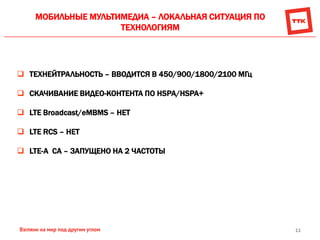 11
МОБИЛЬНЫЕ МУЛЬТИМЕДИА – ЛОКАЛЬНАЯ СИТУАЦИЯ ПО
ТЕХНОЛОГИЯМ
 ТЕХНЕЙТРАЛЬНОСТЬ – ВВОДИТСЯ В 450/900/1800/2100 МГц
 СКАЧИВАНИЕ ВИДЕО-КОНТЕНТА ПО HSPA/HSPA+
 LTE Broadcast/eMBMS – НЕТ
 LTE RCS – НЕТ
 LTE-A CA – ЗАПУЩЕНО НА 2 ЧАСТОТЫ
 