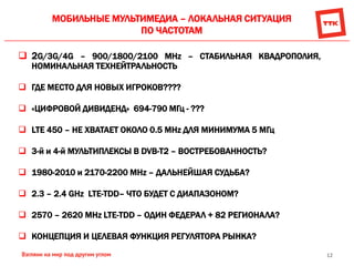 12
МОБИЛЬНЫЕ МУЛЬТИМЕДИА – ЛОКАЛЬНАЯ СИТУАЦИЯ
ПО ЧАСТОТАМ
 2G/3G/4G – 900/1800/2100 MHz – СТАБИЛЬНАЯ КВАДРОПОЛИЯ,
НОМИНАЛЬНАЯ ТЕХНЕЙТРАЛЬНОСТЬ
 ГДЕ МЕСТО ДЛЯ НОВЫХ ИГРОКОВ????
 «ЦИФРОВОЙ ДИВИДЕНД» 694-790 МГц - ???
 LTE 450 – НЕ ХВАТАЕТ ОКОЛО 0.5 MHz ДЛЯ МИНИМУМА 5 МГц
 3-й и 4-й МУЛЬТИПЛЕКСЫ В DVB-T2 – ВОСТРЕБОВАННОСТЬ?
 1980-2010 и 2170-2200 MHz – ДАЛЬНЕЙШАЯ СУДЬБА?
 2.3 – 2.4 GHz LTE-TDD– ЧТО БУДЕТ С ДИАПАЗОНОМ?
 2570 – 2620 MHz LTE-TDD – ОДИН ФЕДЕРАЛ + 82 РЕГИОНАЛА?
 КОНЦЕПЦИЯ И ЦЕЛЕВАЯ ФУНКЦИЯ РЕГУЛЯТОРА РЫНКА?
 