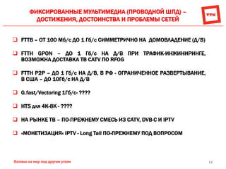 13
ФИКСИРОВАННЫЕ МУЛЬТИМЕДИА (ПРОВОДНОЙ ШПД) –
ДОСТИЖЕНИЯ, ДОСТОИНСТВА И ПРОБЛЕМЫ СЕТЕЙ
 FTTB – ОТ 100 Мб/с ДО 1 Гб/с СИММЕТРИЧНО НА ДОМОВЛАДЕНИЕ (Д/В)
 FTTH GPON – ДО 1 Гб/с НА Д/В ПРИ ТРАФИК-ИНЖИНИРИНГЕ,
ВОЗМОЖНА ДОСТАВКА ТВ CATV ПО RFOG
 FTTH P2P – ДО 1 Гб/с НА Д/В, В РФ - ОГРАНИЧЕННОЕ РАЗВЕРТЫВАНИЕ,
В США – ДО 10Гб/с НА Д/В
 G.fast/Vectoring 1Гб/с- ????
 HTS для 4К-8К - ????
 НА РЫНКЕ ТВ – ПО-ПРЕЖНЕМУ СМЕСЬ ИЗ CATV, DVB-C И IPTV
 «МОНЕТИЗАЦИЯ» IРTV - Long Tail ПО-ПРЕЖНЕМУ ПОД ВОПРОСОМ
 